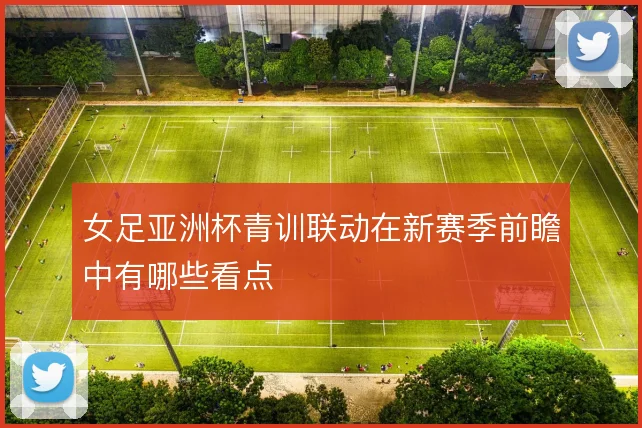女足亚洲杯青训联动在新赛季前瞻中有哪些看点