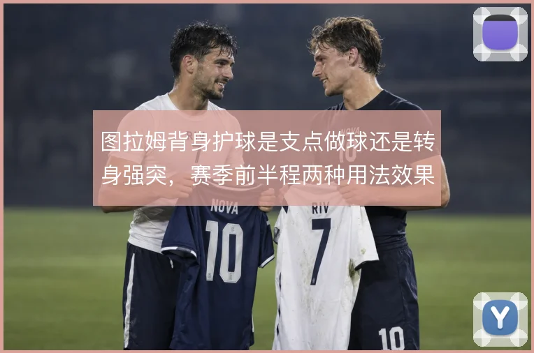 图拉姆背身护球是支点做球还是转身强突，赛季前半程两种用法效果差异明显