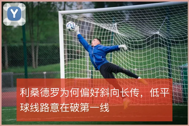 利桑德罗为何偏好斜向长传，低平球线路意在破第一线