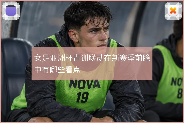 女足亚洲杯青训联动在新赛季前瞻中有哪些看点