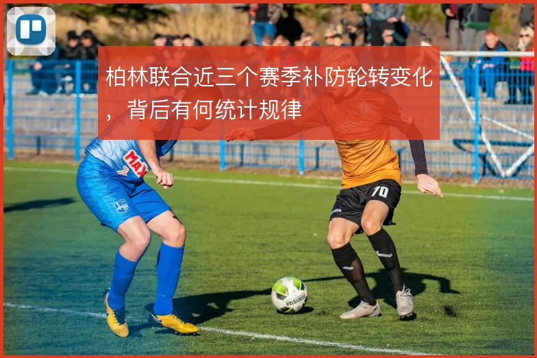 柏林联合近三个赛季补防轮转变化，背后有何统计规律