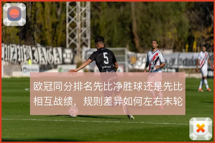 欧冠同分排名先比净胜球还是先比相互战绩，规则差异如何左右末轮策略