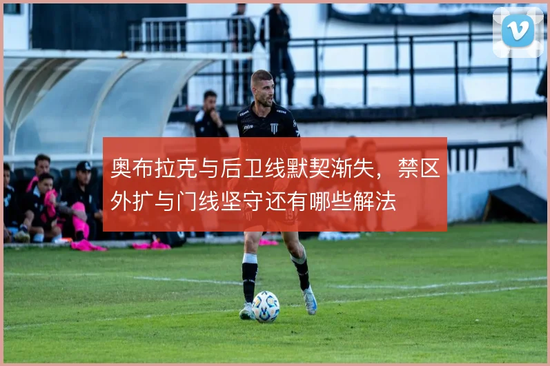 奥布拉克与后卫线默契渐失，禁区外扩与门线坚守还有哪些解法