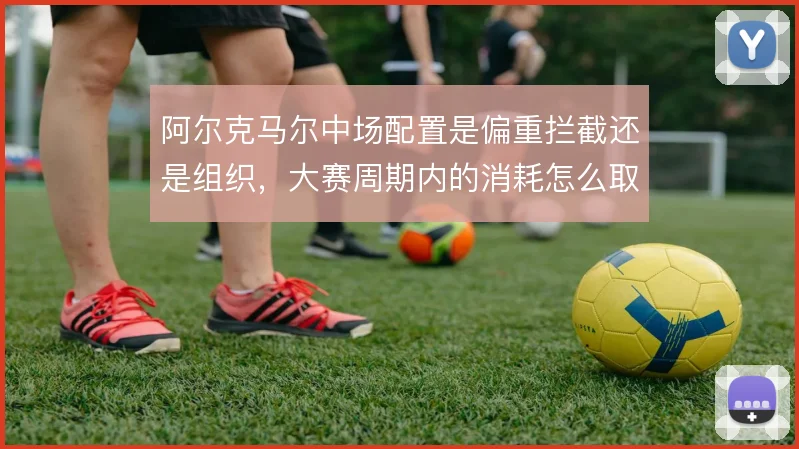 阿尔克马尔中场配置是偏重拦截还是组织,大赛周期内的消耗怎么取舍