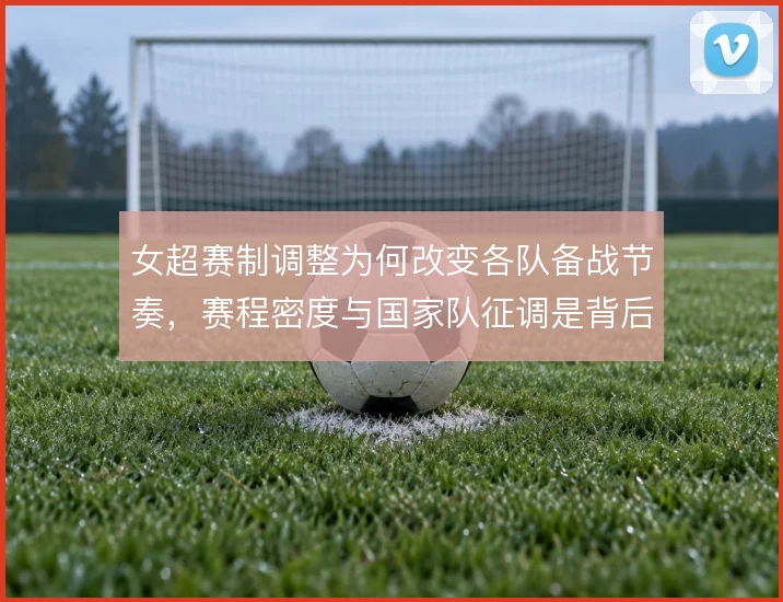 女超赛制调整为何改变各队备战节奏,赛程密度与国家队征调是背后考量