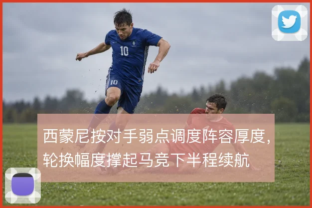 西蒙尼按对手弱点调度阵容厚度，轮换幅度撑起马竞下半程续航