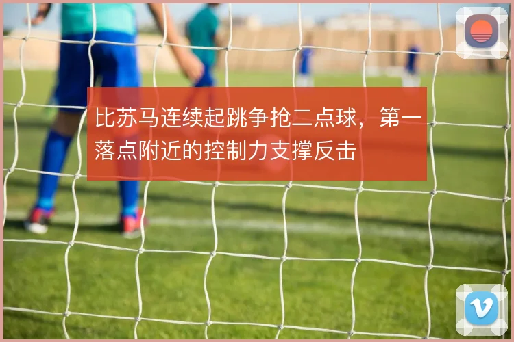 比苏马连续起跳争抢二点球，第一落点附近的控制力支撑反击