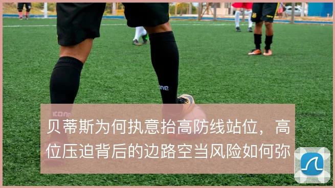 贝蒂斯为何执意抬高防线站位，高位压迫背后的边路空当风险如何弥补
