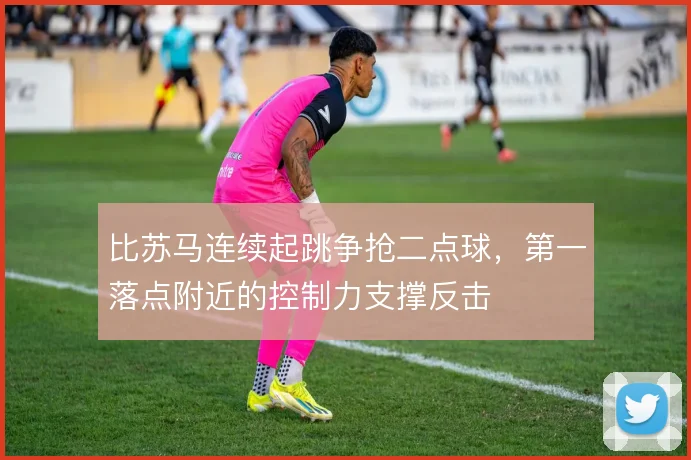 比苏马连续起跳争抢二点球,第一落点附近的控制力支撑反击