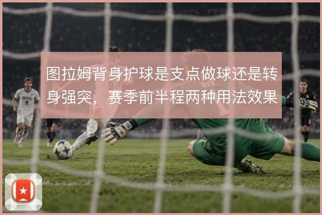 图拉姆背身护球是支点做球还是转身强突,赛季前半程两种用法效果差异明显