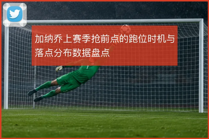 加纳乔上赛季抢前点的跑位时机与落点分布数据盘点
