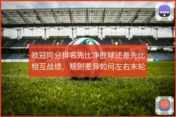 欧冠同分排名先比净胜球还是先比相互战绩，规则差异如何左右末轮策略