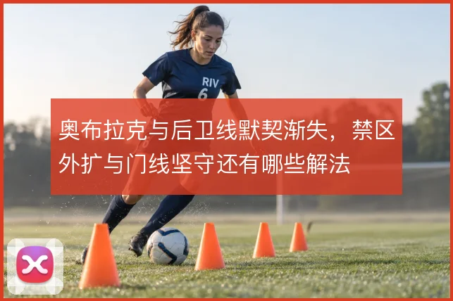 奥布拉克与后卫线默契渐失，禁区外扩与门线坚守还有哪些解法