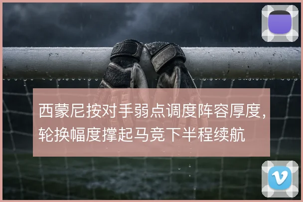 西蒙尼按对手弱点调度阵容厚度，轮换幅度撑起马竞下半程续航