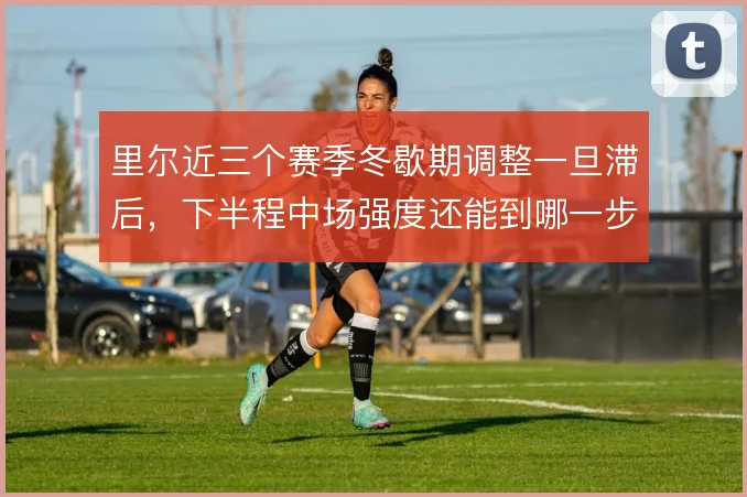 里尔近三个赛季冬歇期调整一旦滞后，下半程中场强度还能到哪一步