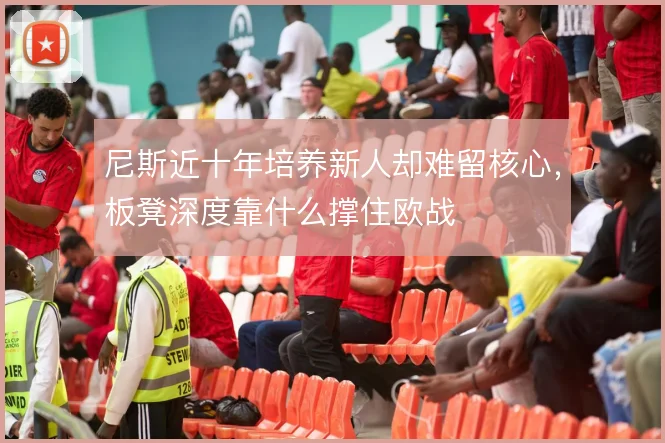 尼斯近十年培养新人却难留核心,板凳深度靠什么撑住欧战