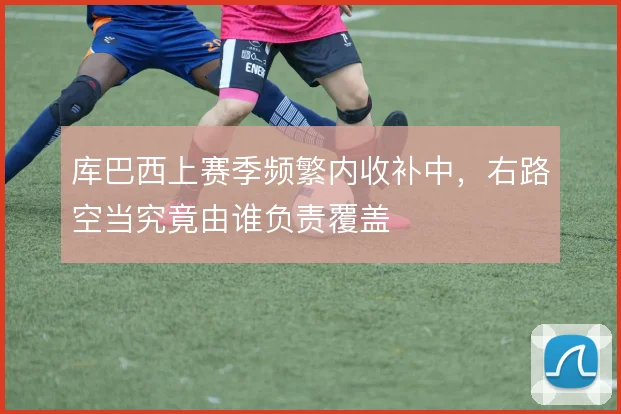 库巴西上赛季频繁内收补中，右路空当究竟由谁负责覆盖