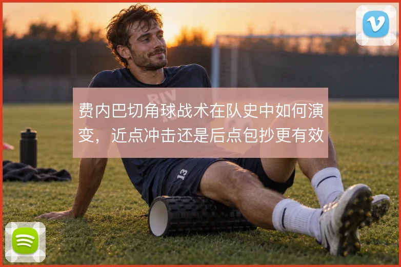 费内巴切角球战术在队史中如何演变，近点冲击还是后点包抄更有效