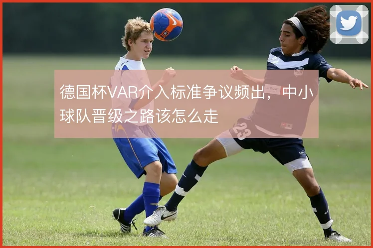 德国杯VAR介入标准争议频出，中小球队晋级之路该怎么走